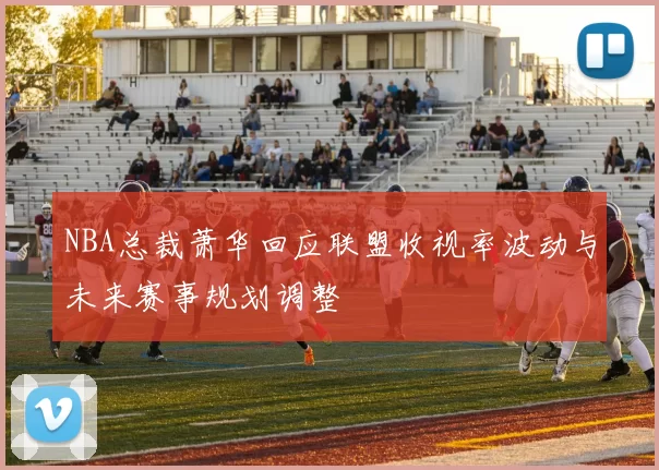 NBA总裁萧华回应联盟收视率波动与未来赛事规划调整