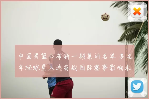 中国男篮公布新一期集训名单 多名年轻球员入选备战国际赛事影响未来轮换