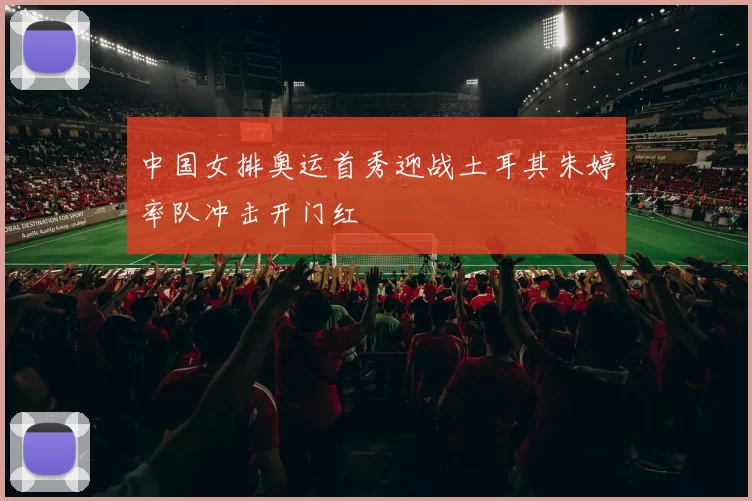 中国女排奥运首秀迎战土耳其朱婷率队冲击开门红