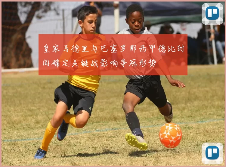 皇家马德里与巴塞罗那西甲德比时间确定关键战影响争冠形势