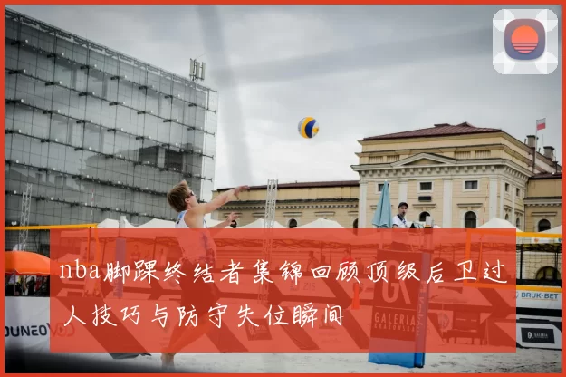 nba脚踝终结者集锦回顾顶级后卫过人技巧与防守失位瞬间