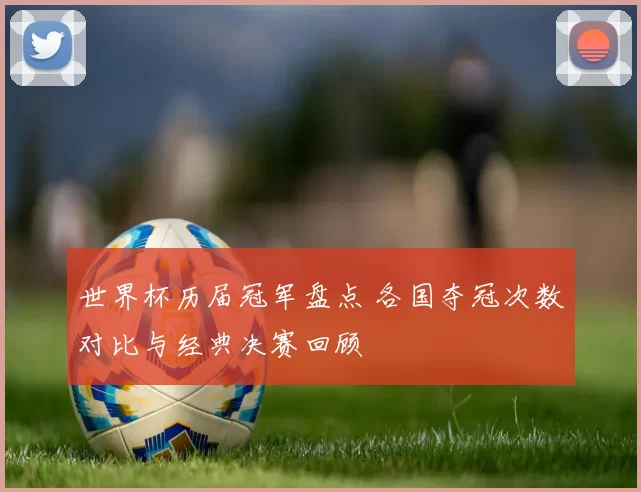 世界杯历届冠军盘点 各国夺冠次数对比与经典决赛回顾