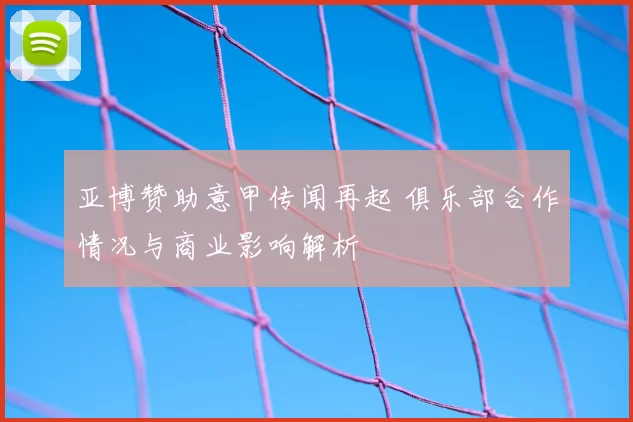 亚博赞助意甲传闻再起 俱乐部合作情况与商业影响解析