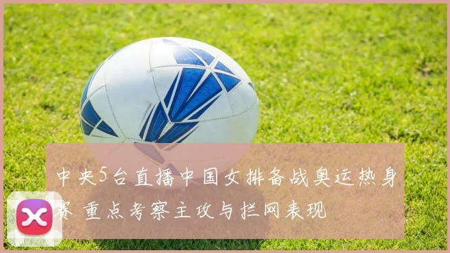 中央5台直播中国女排备战奥运热身赛 重点考察主攻与拦网表现