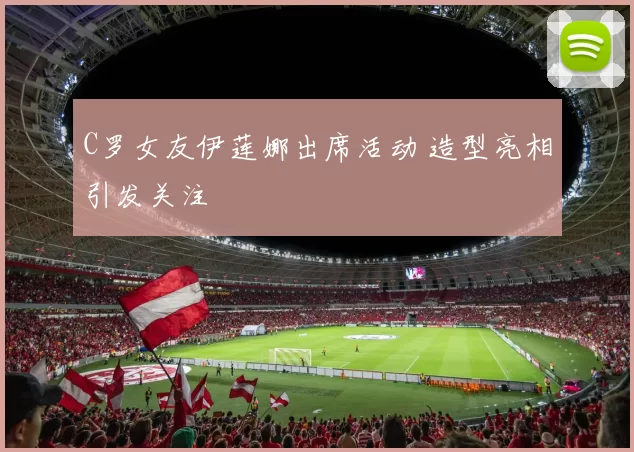 C罗女友伊莲娜出席活动 造型亮相引发关注