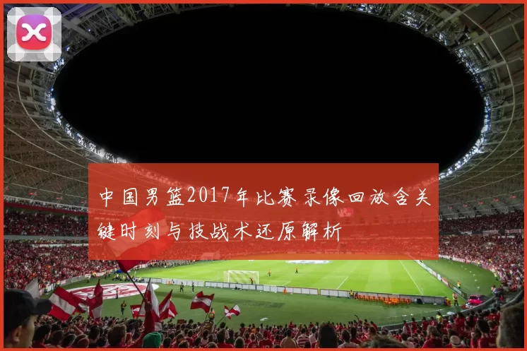 中国男篮2017年比赛录像回放含关键时刻与技战术还原解析