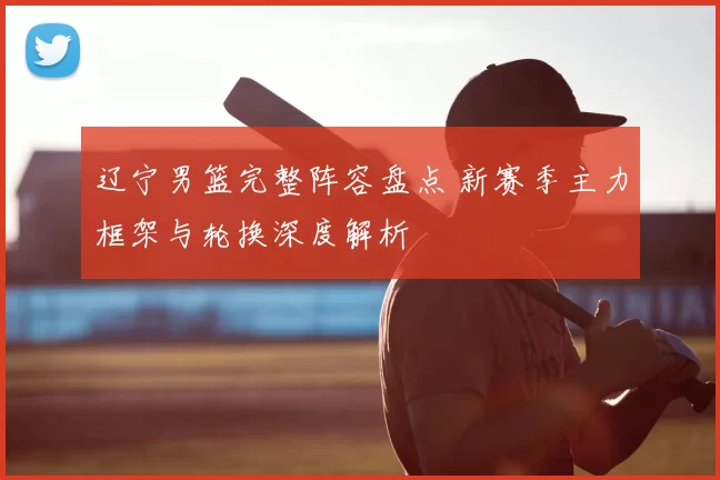 辽宁男篮完整阵容盘点 新赛季主力框架与轮换深度解析