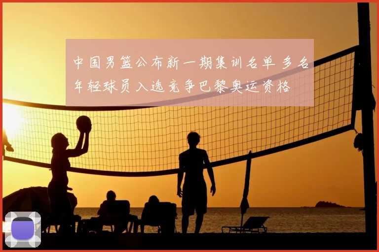 中国男篮公布新一期集训名单 多名年轻球员入选竞争巴黎奥运资格