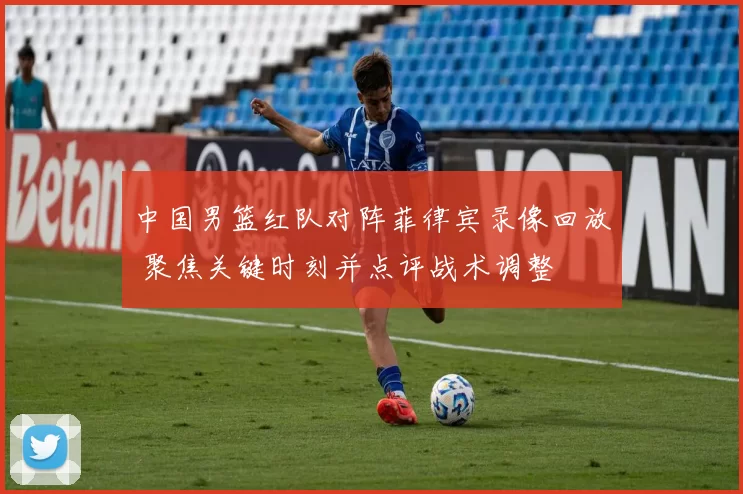 中国男篮红队对阵菲律宾录像回放 聚焦关键时刻并点评战术调整