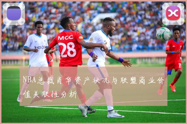 NBA总裁肖华资产状况与联盟商业价值关联性分析