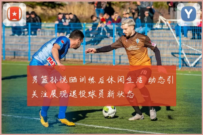 男篮孙悦晒训练后休闲生活 动态引关注展现退役球员新状态