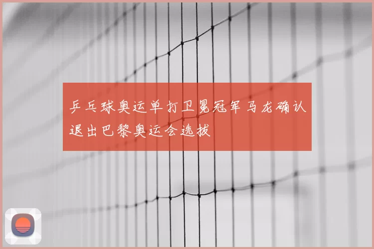 乒乓球奥运单打卫冕冠军马龙确认退出巴黎奥运会选拔