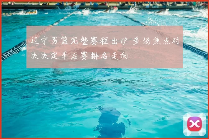 辽宁男篮完整赛程出炉 多场焦点对决决定季后赛排名走向