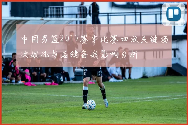 中国男篮2017赛季比赛回放关键场次战况与后续备战影响分析