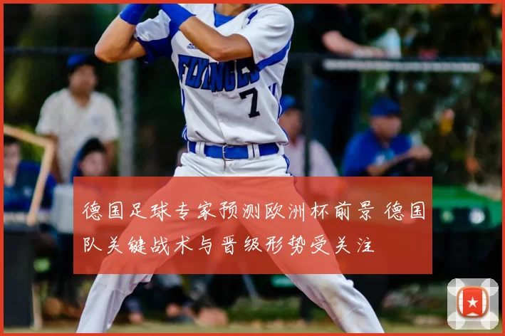 德国足球专家预测欧洲杯前景 德国队关键战术与晋级形势受关注