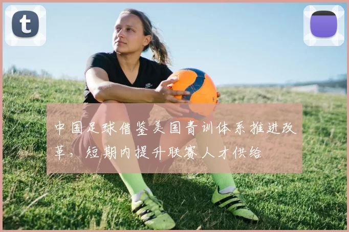 中国足球借鉴美国青训体系推进改革，短期内提升联赛人才供给