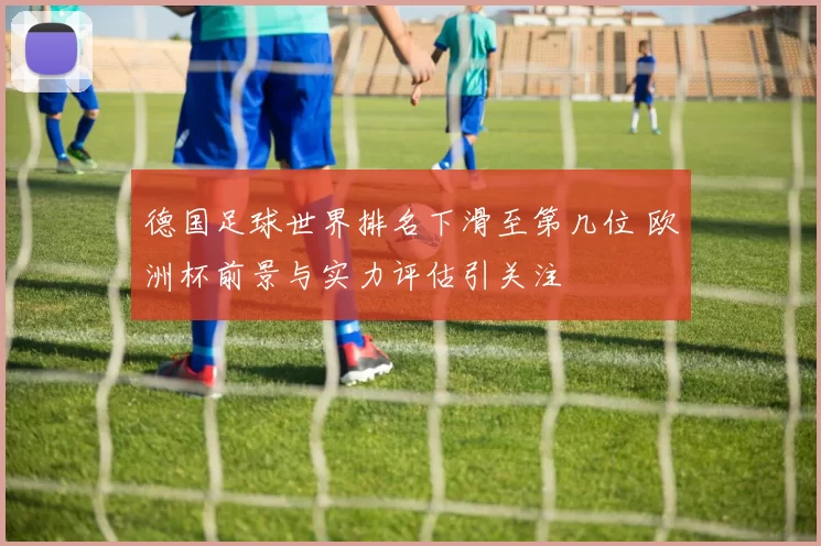 德国足球世界排名下滑至第几位 欧洲杯前景与实力评估引关注