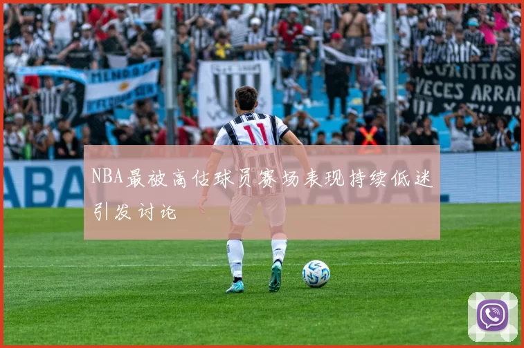 NBA最被高估球员赛场表现持续低迷引发讨论