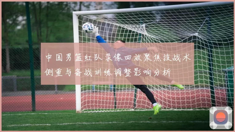中国男篮红队录像回放聚焦技战术侧重与备战训练调整影响分析