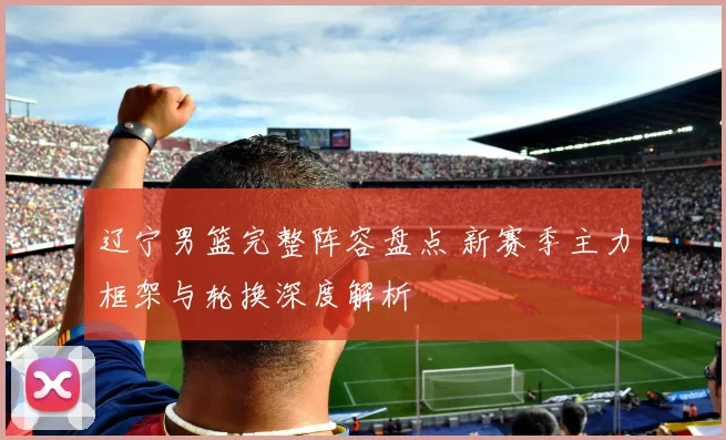 辽宁男篮完整阵容盘点 新赛季主力框架与轮换深度解析