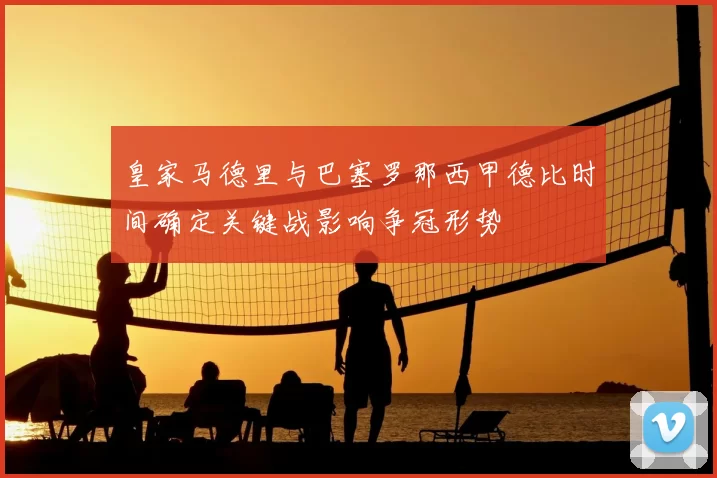 皇家马德里与巴塞罗那西甲德比时间确定关键战影响争冠形势