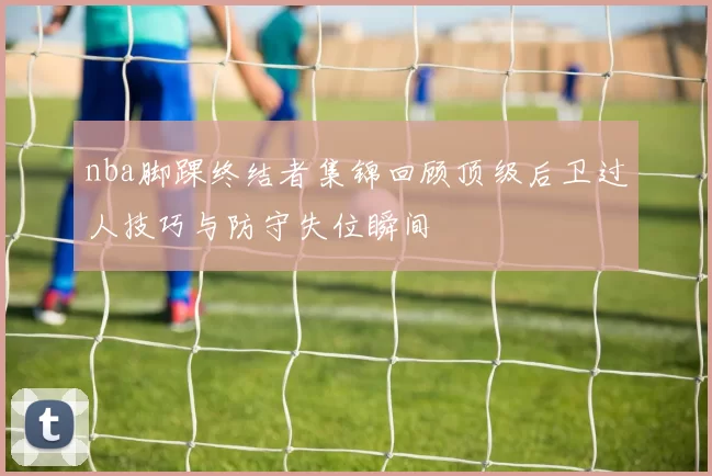 nba脚踝终结者集锦回顾顶级后卫过人技巧与防守失位瞬间