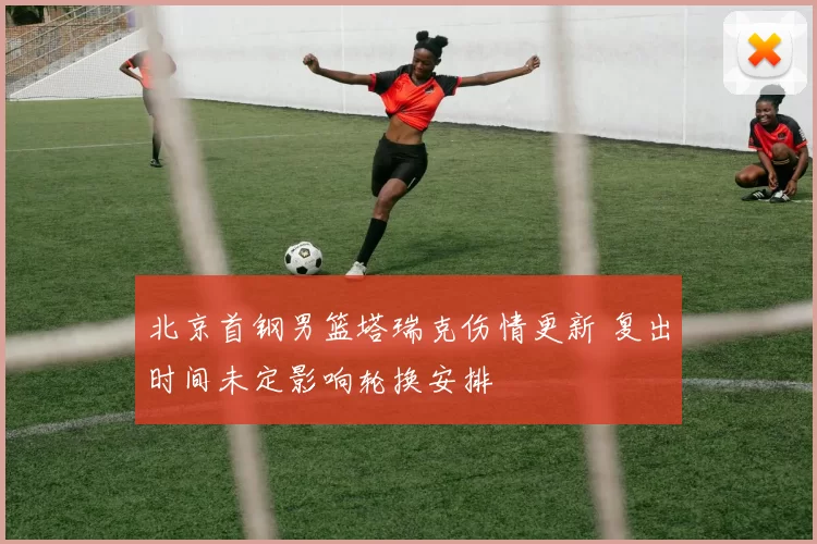 北京首钢男篮塔瑞克伤情更新 复出时间未定影响轮换安排