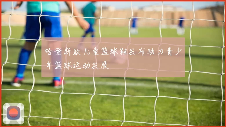 哈登新款儿童篮球鞋发布助力青少年篮球运动发展
