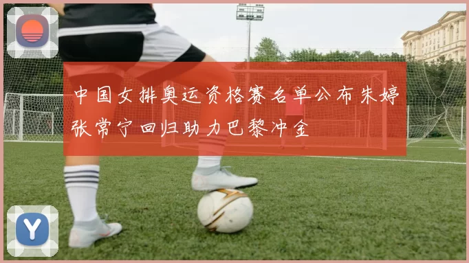 中国女排奥运资格赛名单公布朱婷张常宁回归助力巴黎冲金