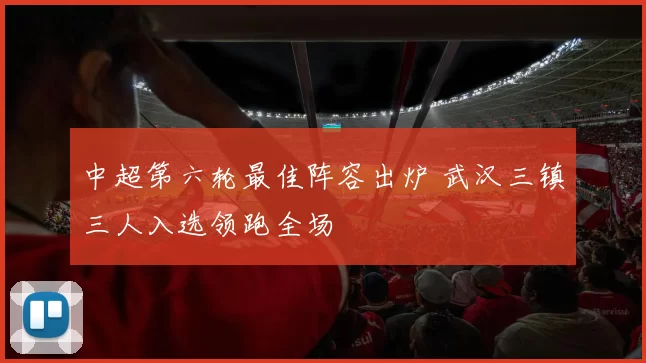 中超第六轮最佳阵容出炉 武汉三镇三人入选领跑全场