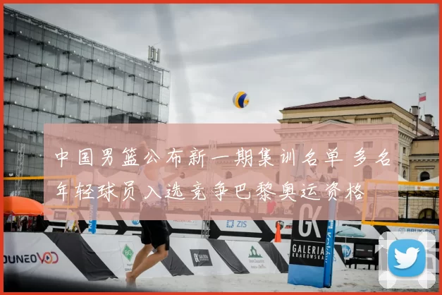 中国男篮公布新一期集训名单 多名年轻球员入选竞争巴黎奥运资格
