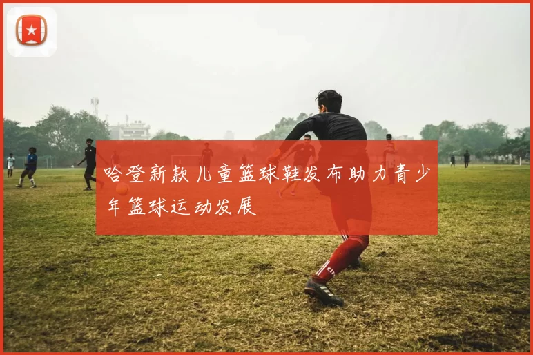 哈登新款儿童篮球鞋发布助力青少年篮球运动发展